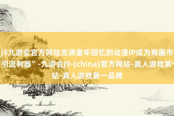 j9九游会官方网站充满童年回忆的动漫IP成为商圈市集的“引流利器”-九游会J9·(china)官方网站-真人游戏第一品牌