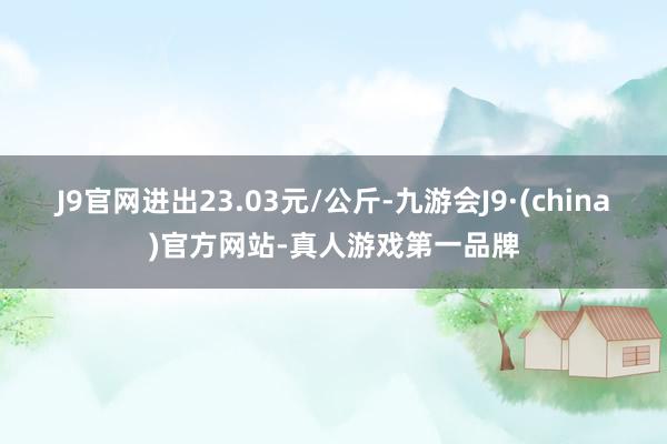 J9官网进出23.03元/公斤-九游会J9·(china)官方网站-真人游戏第一品牌