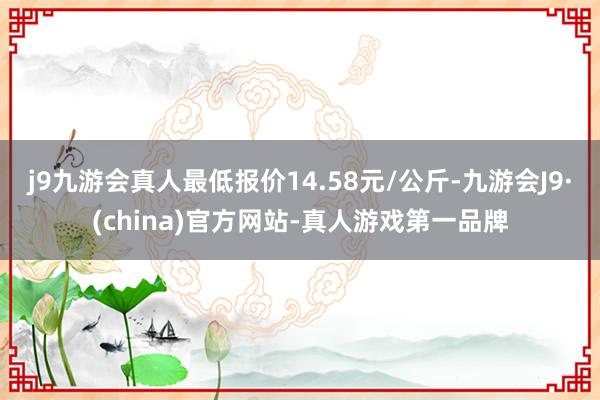 j9九游会真人最低报价14.58元/公斤-九游会J9·(china)官方网站-真人游戏第一品牌