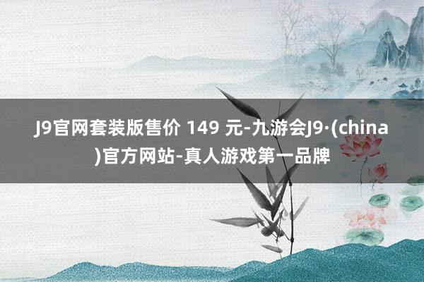 J9官网套装版售价 149 元-九游会J9·(china)官方网站-真人游戏第一品牌