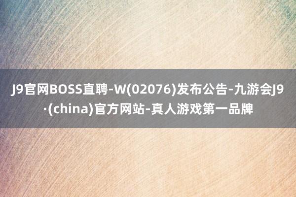 J9官网BOSS直聘-W(02076)发布公告-九游会J9·(china)官方网站-真人游戏第一品牌