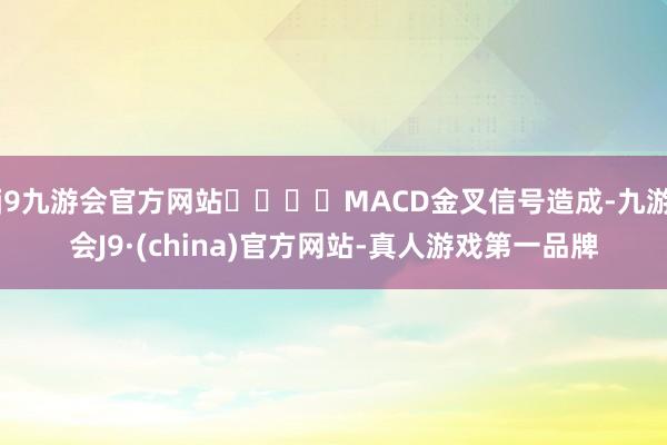 j9九游会官方网站				MACD金叉信号造成-九游会J9·(china)官方网站-真人游戏第一品牌