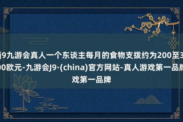 j9九游会真人一个东谈主每月的食物支拨约为200至300欧元-九游会J9·(china)官方网站-真人游戏第一品牌