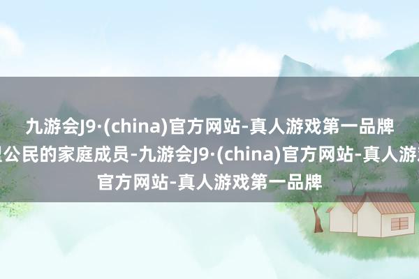 九游会J9·(china)官方网站-真人游戏第一品牌或者是欧盟公民的家庭成员-九游会J9·(china)官方网站-真人游戏第一品牌