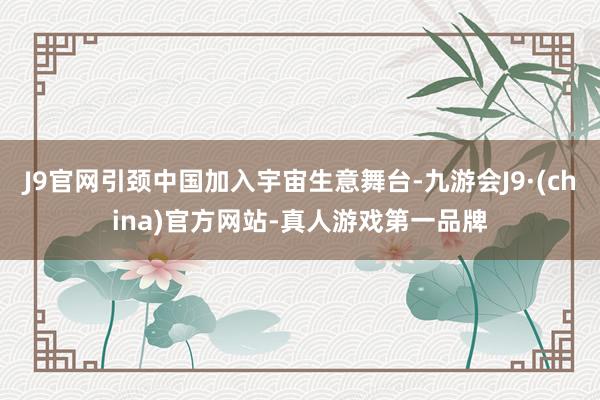 J9官网引颈中国加入宇宙生意舞台-九游会J9·(china)官方网站-真人游戏第一品牌
