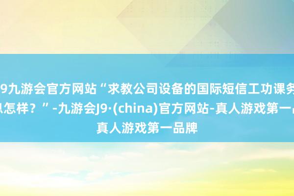 j9九游会官方网站“求教公司设备的国际短信工功课务出息怎样？”-九游会J9·(china)官方网站-真人游戏第一品牌