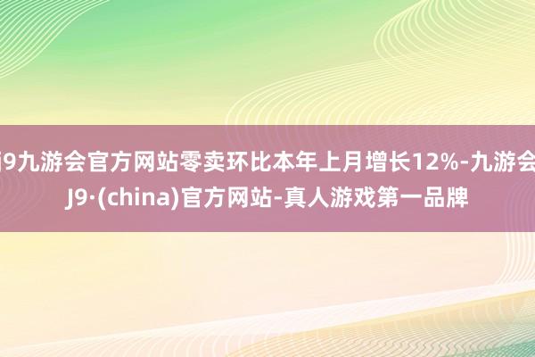 j9九游会官方网站零卖环比本年上月增长12%-九游会J9·(china)官方网站-真人游戏第一品牌