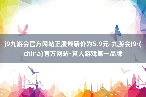 j9九游会官方网站正股最新价为5.9元-九游会J9·(china)官方网站-真人游戏第一品牌