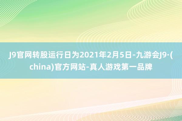 J9官网转股运行日为2021年2月5日-九游会J9·(china)官方网站-真人游戏第一品牌