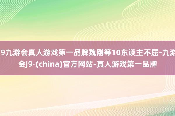 j9九游会真人游戏第一品牌魏刚等10东谈主不屈-九游会J9·(china)官方网站-真人游戏第一品牌