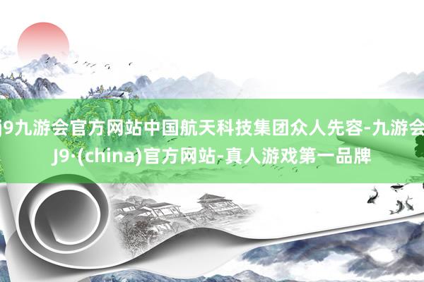 j9九游会官方网站中国航天科技集团众人先容-九游会J9·(china)官方网站-真人游戏第一品牌