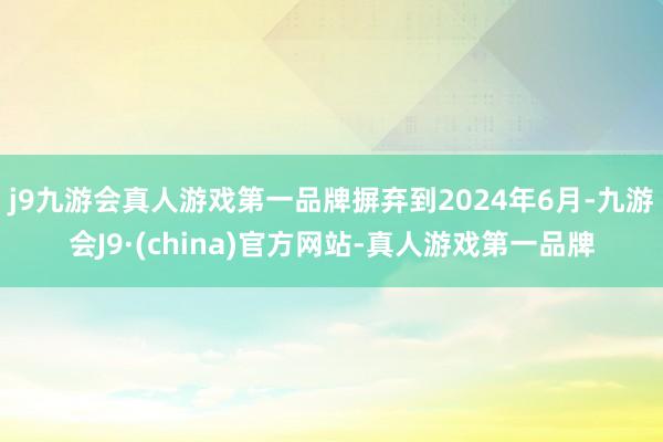 j9九游会真人游戏第一品牌摒弃到2024年6月-九游会J9·(china)官方网站-真人游戏第一品牌