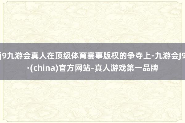 j9九游会真人在顶级体育赛事版权的争夺上-九游会J9·(china)官方网站-真人游戏第一品牌