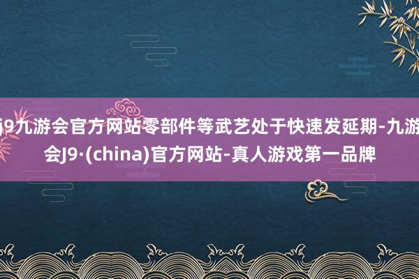 j9九游会官方网站零部件等武艺处于快速发延期-九游会J9·(china)官方网站-真人游戏第一品牌