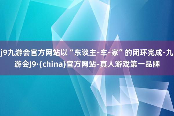 j9九游会官方网站以“东谈主-车-家”的闭环完成-九游会J9·(china)官方网站-真人游戏第一品牌