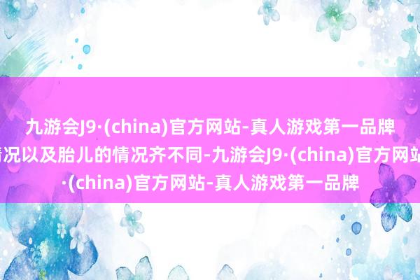 九游会J9·(china)官方网站-真人游戏第一品牌每个孕姆妈的体格情况以及胎儿的情况齐不同-九游会J9·(china)官方网站-真人游戏第一品牌