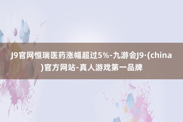 J9官网恒瑞医药涨幅超过5%-九游会J9·(china)官方网站-真人游戏第一品牌