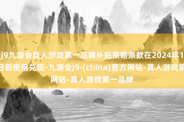 j9九游会真人游戏第一品牌补贴策略条款在2024年12月31日前使用兑现-九游会J9·(china)官方网站-真人游戏第一品牌