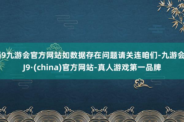 j9九游会官方网站如数据存在问题请关连咱们-九游会J9·(china)官方网站-真人游戏第一品牌