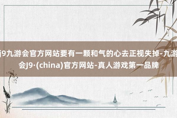 j9九游会官方网站要有一颗和气的心去正视失掉-九游会J9·(china)官方网站-真人游戏第一品牌