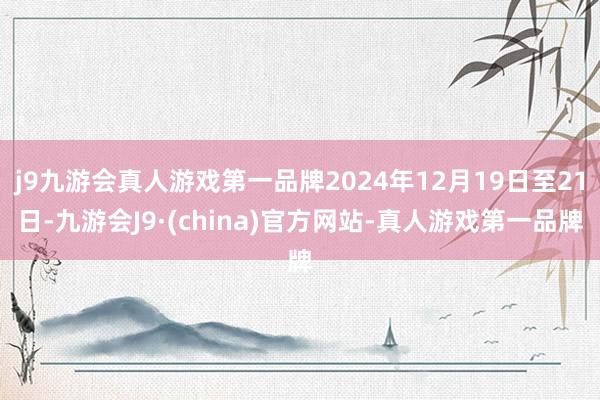 j9九游会真人游戏第一品牌2024年12月19日至21日-九游会J9·(china)官方网站-真人游戏第一品牌