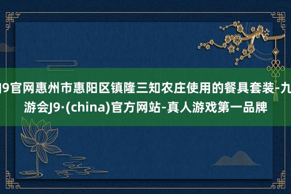 J9官网惠州市惠阳区镇隆三知农庄使用的餐具套装-九游会J9·(china)官方网站-真人游戏第一品牌