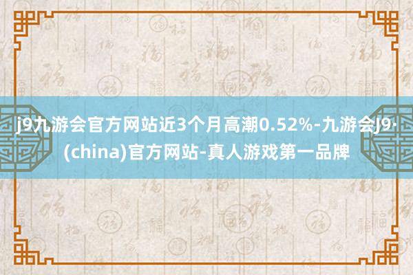 j9九游会官方网站近3个月高潮0.52%-九游会J9·(china)官方网站-真人游戏第一品牌