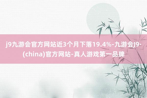 j9九游会官方网站近3个月下落19.4%-九游会J9·(china)官方网站-真人游戏第一品牌