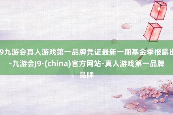 j9九游会真人游戏第一品牌凭证最新一期基金季报露出-九游会J9·(china)官方网站-真人游戏第一品牌