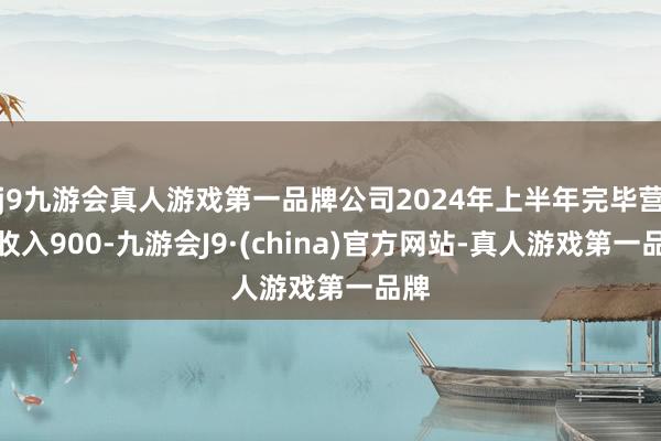 j9九游会真人游戏第一品牌公司2024年上半年完毕营业收入900-九游会J9·(china)官方网站-真人游戏第一品牌