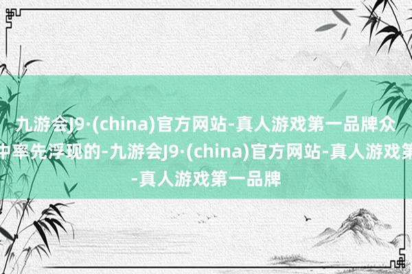 九游会J9·(china)官方网站-真人游戏第一品牌众人脑海中率先浮现的-九游会J9·(china)官方网站-真人游戏第一品牌