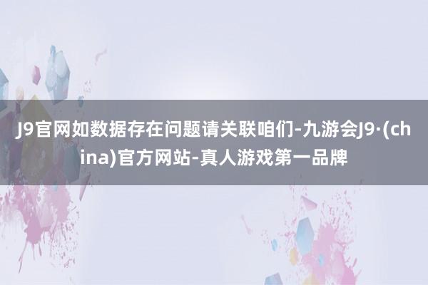 J9官网如数据存在问题请关联咱们-九游会J9·(china)官方网站-真人游戏第一品牌