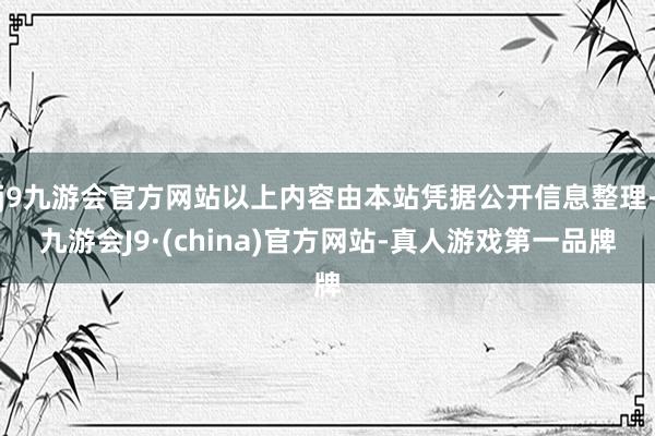 j9九游会官方网站以上内容由本站凭据公开信息整理-九游会J9·(china)官方网站-真人游戏第一品牌