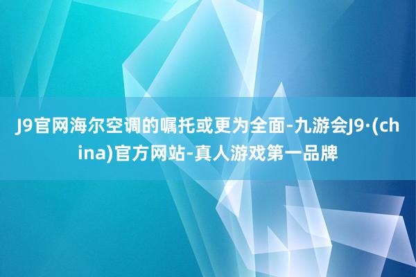 J9官网海尔空调的嘱托或更为全面-九游会J9·(china)官方网站-真人游戏第一品牌