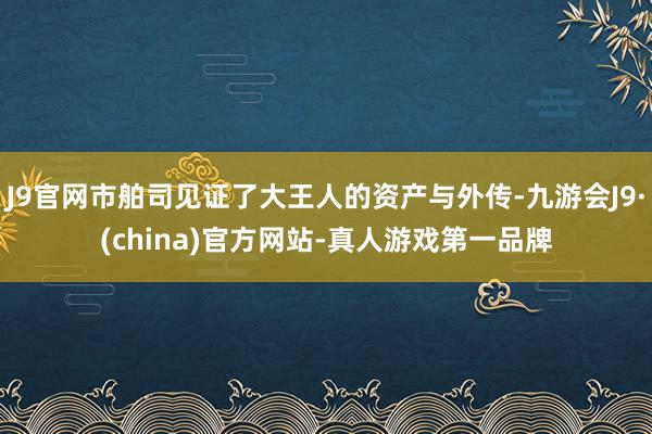 J9官网市舶司见证了大王人的资产与外传-九游会J9·(china)官方网站-真人游戏第一品牌