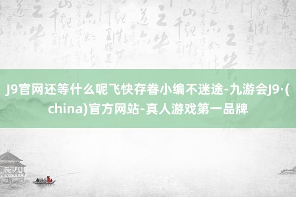 J9官网还等什么呢飞快存眷小编不迷途-九游会J9·(china)官方网站-真人游戏第一品牌