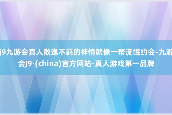 j9九游会真人散逸不羁的神情就像一帮流氓约会-九游会J9·(china)官方网站-真人游戏第一品牌