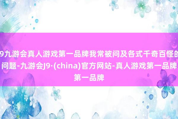 j9九游会真人游戏第一品牌我常被问及各式千奇百怪的问题-九游会J9·(china)官方网站-真人游戏第一品牌