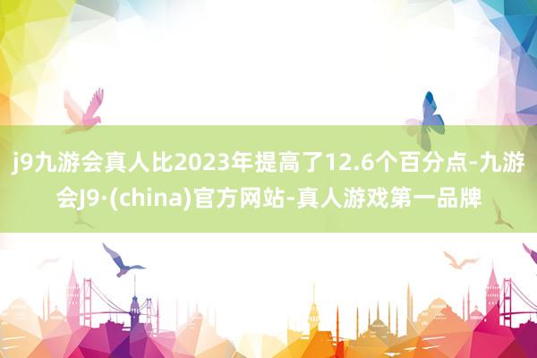 j9九游会真人比2023年提高了12.6个百分点-九游会J9·(china)官方网站-真人游戏第一品牌