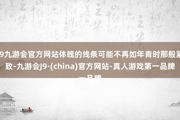 j9九游会官方网站体魄的线条可能不再如年青时那般紧致-九游会J9·(china)官方网站-真人游戏第一品牌