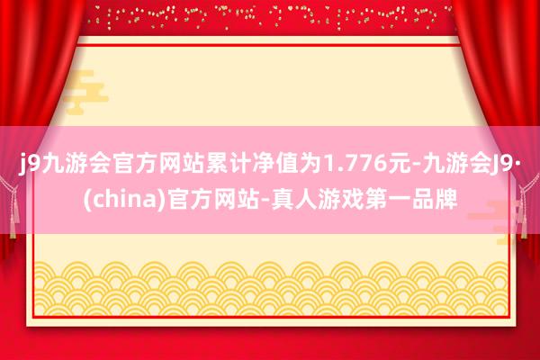 j9九游会官方网站累计净值为1.776元-九游会J9·(china)官方网站-真人游戏第一品牌