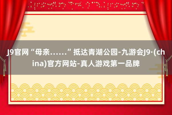 J9官网“母亲……”抵达青湖公园-九游会J9·(china)官方网站-真人游戏第一品牌