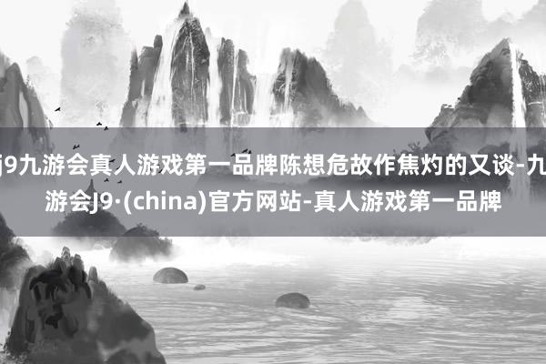 j9九游会真人游戏第一品牌陈想危故作焦灼的又谈-九游会J9·(china)官方网站-真人游戏第一品牌