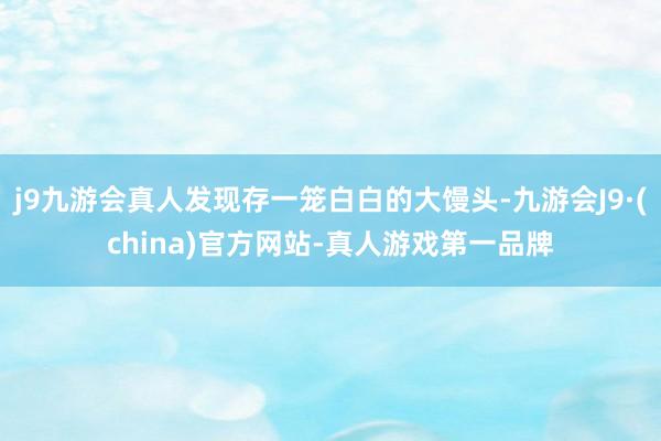 j9九游会真人发现存一笼白白的大馒头-九游会J9·(china)官方网站-真人游戏第一品牌