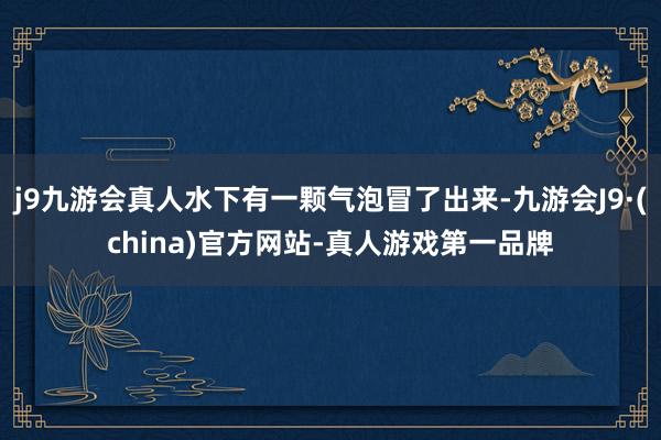 j9九游会真人水下有一颗气泡冒了出来-九游会J9·(china)官方网站-真人游戏第一品牌