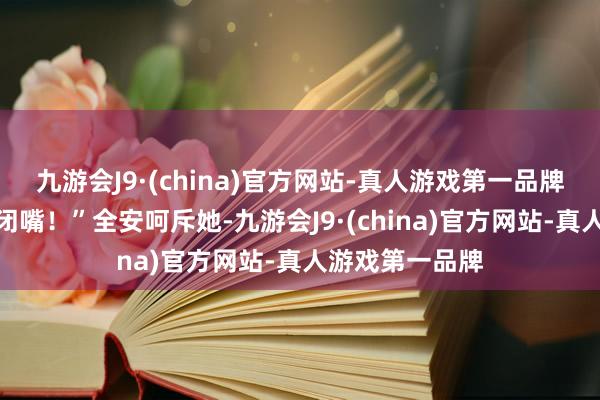 九游会J9·(china)官方网站-真人游戏第一品牌只会……”“闭嘴！”全安呵斥她-九游会J9·(china)官方网站-真人游戏第一品牌