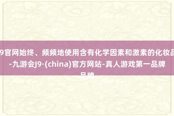 J9官网始终、频频地使用含有化学因素和激素的化妆品-九游会J9·(china)官方网站-真人游戏第一品牌