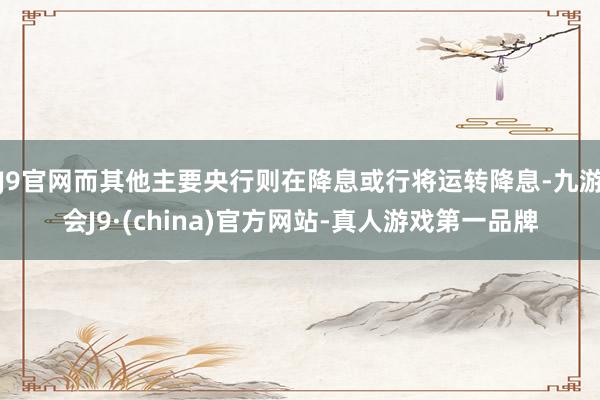 J9官网而其他主要央行则在降息或行将运转降息-九游会J9·(china)官方网站-真人游戏第一品牌