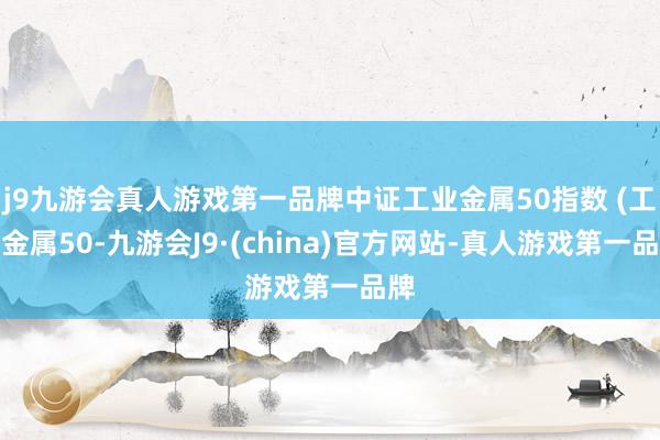 j9九游会真人游戏第一品牌中证工业金属50指数 (工业金属50-九游会J9·(china)官方网站-真人游戏第一品牌