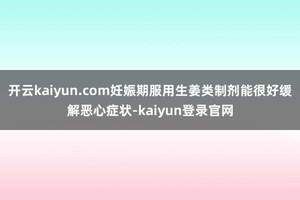 开云kaiyun.com妊娠期服用生姜类制剂能很好缓解恶心症状-kaiyun登录官网